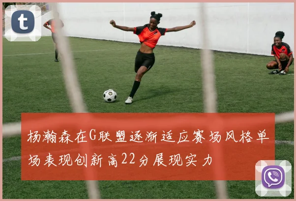 杨瀚森在G联盟逐渐适应赛场风格单场表现创新高22分展现实力