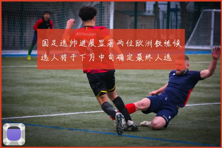 国足选帅进展显著两位欧洲教练候选人将于下月中旬确定最终人选