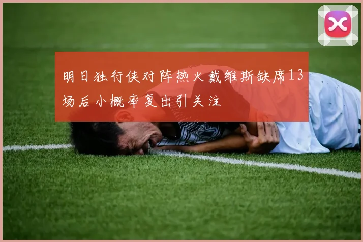 明日独行侠对阵热火戴维斯缺席13场后小概率复出引关注