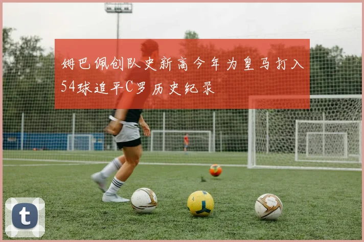 姆巴佩创队史新高今年为皇马打入54球追平C罗历史纪录