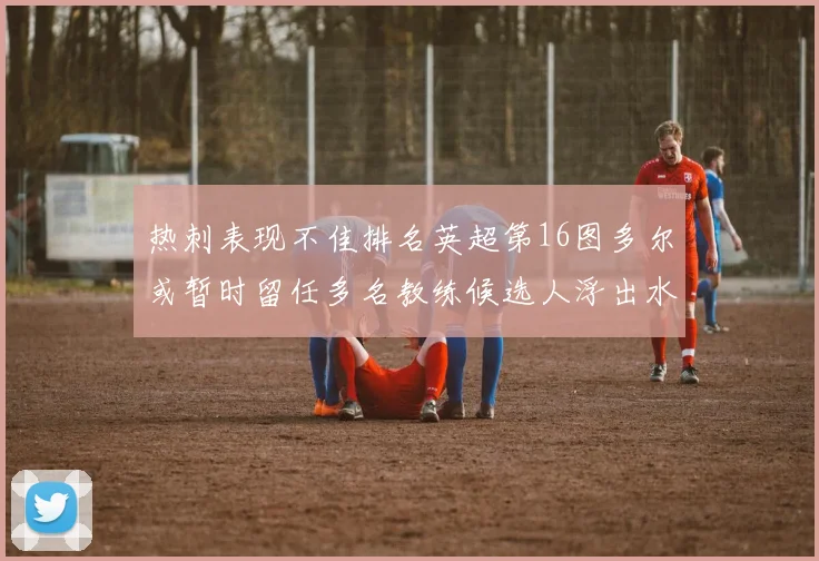 热刺表现不佳排名英超第16图多尔或暂时留任多名教练候选人浮出水面