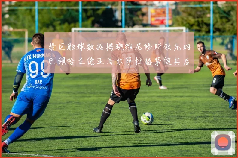 禁区触球数据揭晓维尼修斯领先姆巴佩哈兰德亚马尔萨拉赫紧随其后
