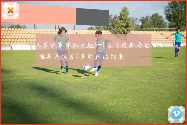 C罗停赛球队大胜9-1马丁内斯是否准备迎接后C罗时代的到来