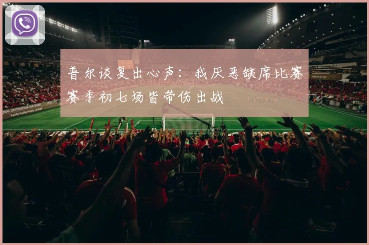 普尔谈复出心声：我厌恶缺席比赛赛季初七场皆带伤出战
