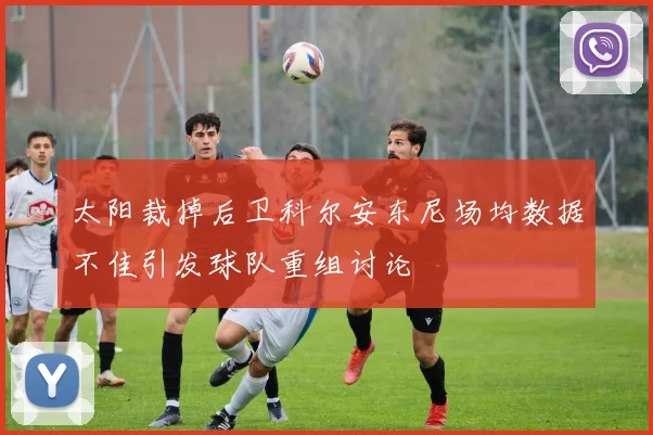 太阳裁掉后卫科尔安东尼场均数据不佳引发球队重组讨论