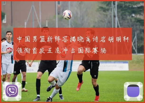 中国男篮新阵容揭晓高诗岩胡明轩领衔首发五虎冲击国际赛场
