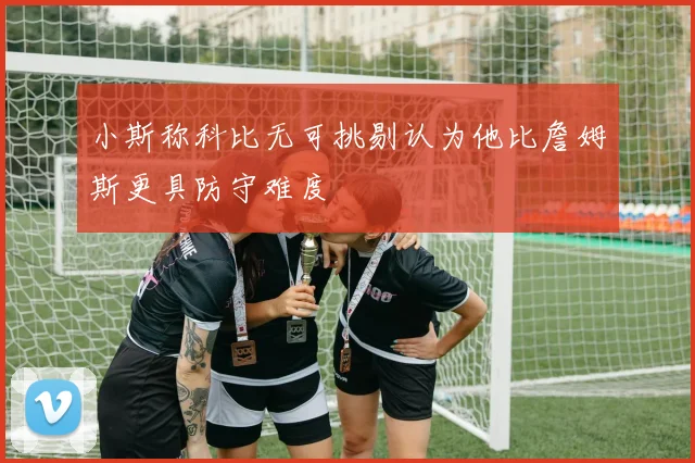 小斯称科比无可挑剔认为他比詹姆斯更具防守难度