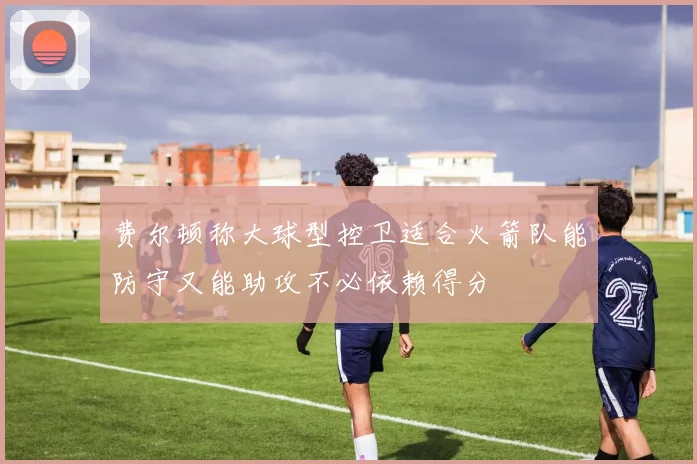 费尔顿称大球型控卫适合火箭队能防守又能助攻不必依赖得分