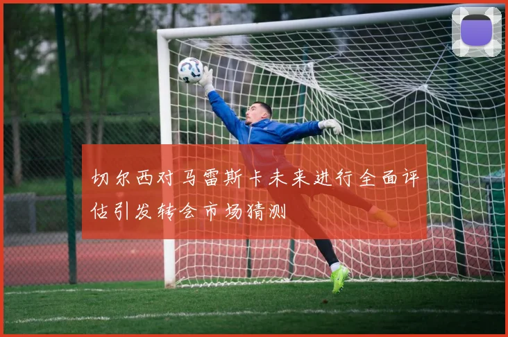 切尔西对马雷斯卡未来进行全面评估引发转会市场猜测