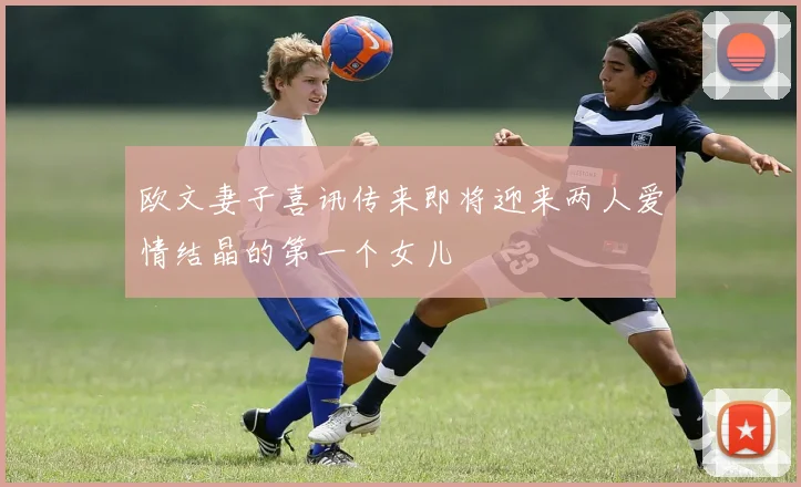 欧文妻子喜讯传来即将迎来两人爱情结晶的第一个女儿