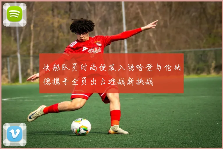 快船队员时尚便装入场哈登与伦纳德携手全员出击迎战新挑战