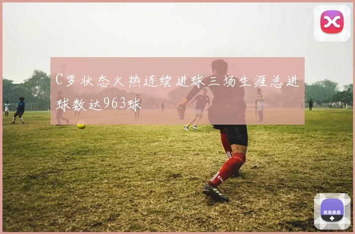 C罗状态火热连续进球三场生涯总进球数达963球