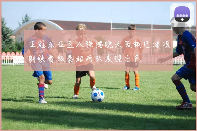 亚冠东亚区八强揭晓大阪钢巴浦项制铁晋级泰超两队表现出色