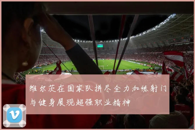 维尔茨在国家队拼尽全力加练射门与健身展现超强职业精神