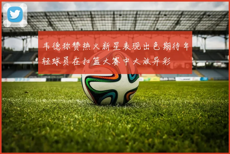 韦德称赞热火新星表现出色期待年轻球员在扣篮大赛中大放异彩