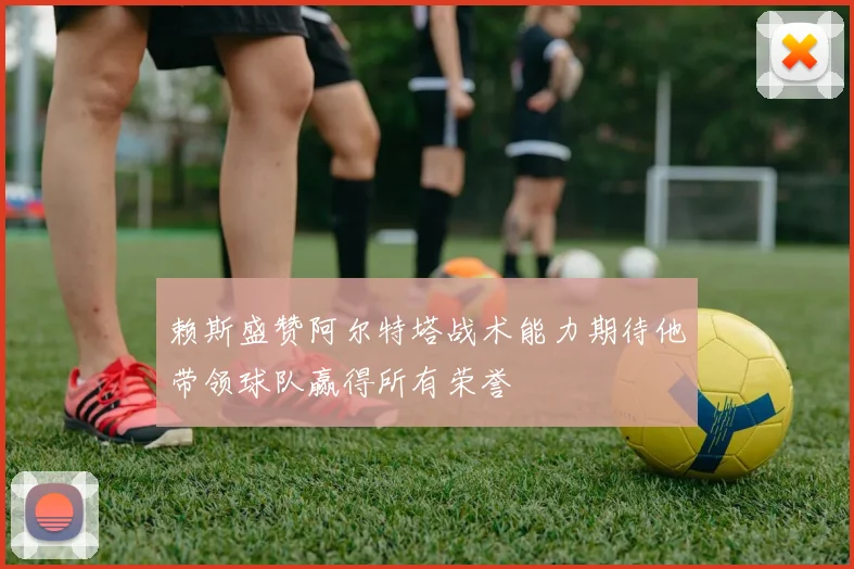 赖斯盛赞阿尔特塔战术能力期待他带领球队赢得所有荣誉