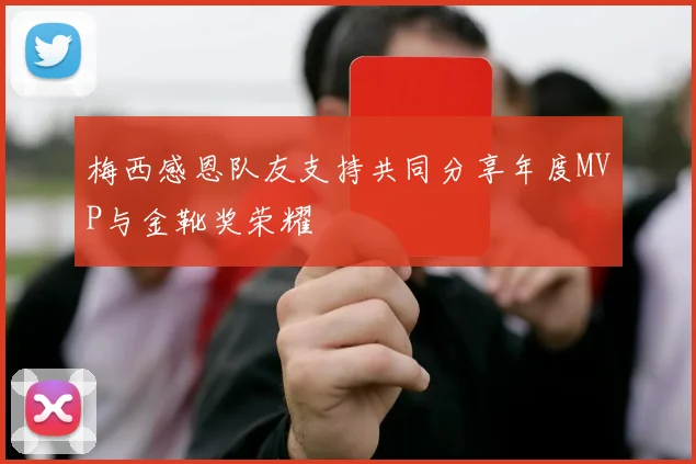 梅西感恩队友支持共同分享年度MVP与金靴奖荣耀