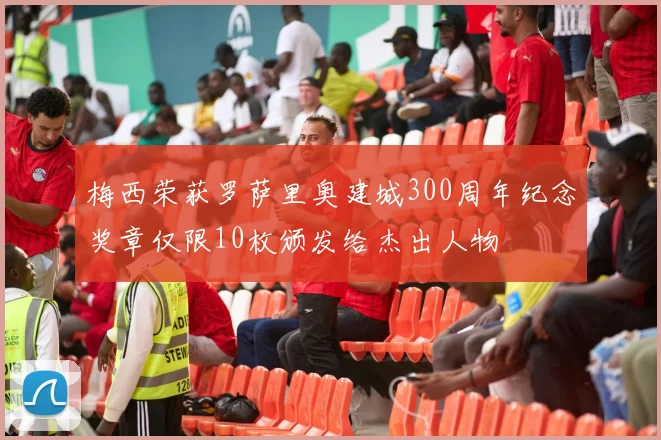 梅西荣获罗萨里奥建城300周年纪念奖章仅限10枚颁发给杰出人物