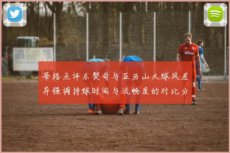 蒂格点评东契奇与亚历山大球风差异强调持球时间与流畅度的对比分析