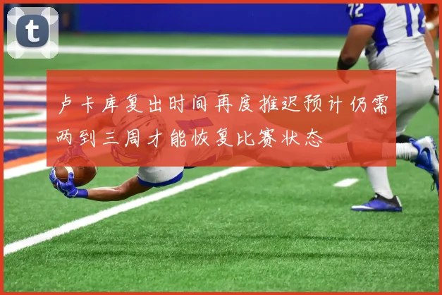 卢卡库复出时间再度推迟预计仍需两到三周才能恢复比赛状态