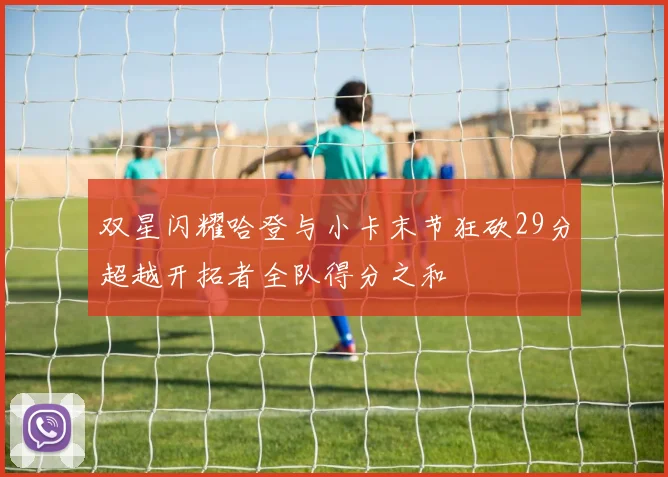 双星闪耀哈登与小卡末节狂砍29分超越开拓者全队得分之和
