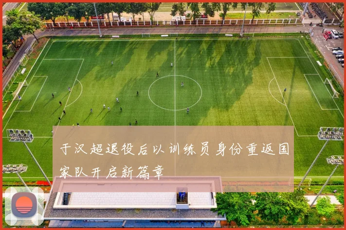 于汉超退役后以训练员身份重返国家队开启新篇章