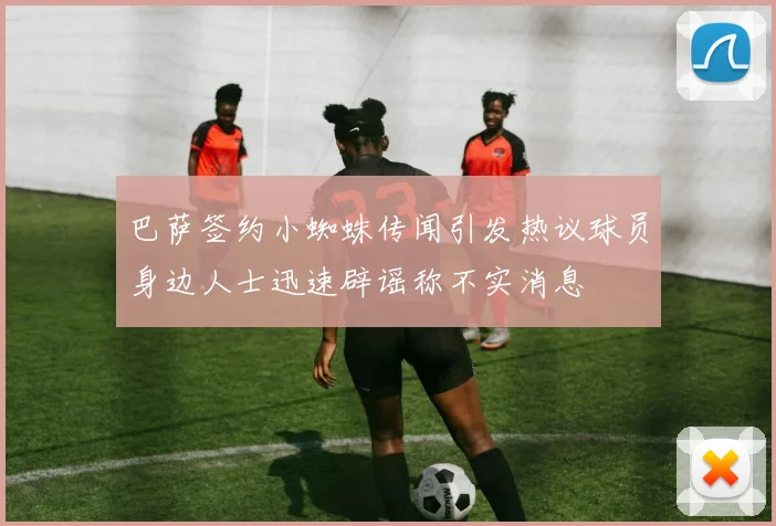 巴萨签约小蜘蛛传闻引发热议球员身边人士迅速辟谣称不实消息