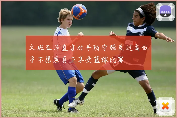 文班亚马直言对手防守强度过高似乎不愿意真正享受篮球比赛